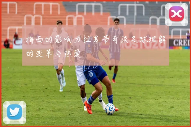 梅西的影响力拉基蒂奇谈足球理解的变革与热爱