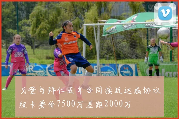 戈登与拜仁五年合同接近达成协议纽卡要价7500万差距2000万