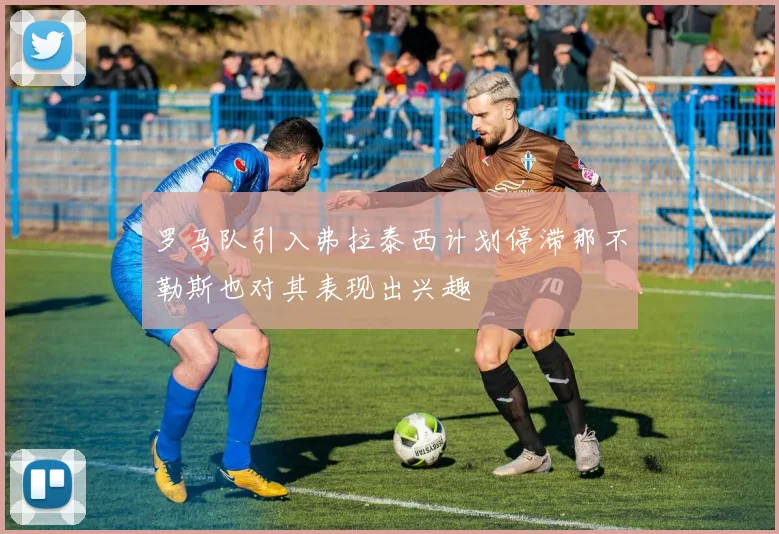 罗马队引入弗拉泰西计划停滞那不勒斯也对其表现出兴趣