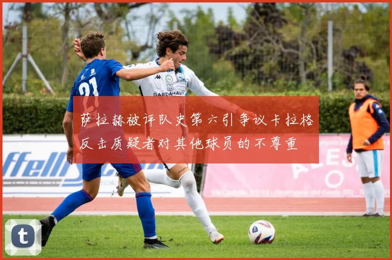 萨拉赫被评队史第六引争议卡拉格反击质疑者对其他球员的不尊重