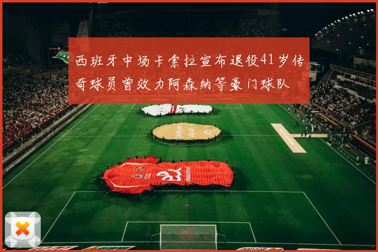 西班牙中场卡索拉宣布退役41岁传奇球员曾效力阿森纳等豪门球队