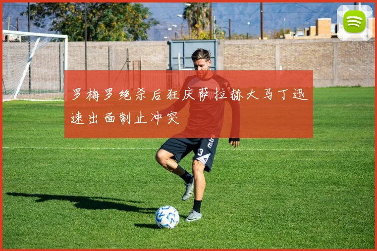 罗梅罗绝杀后狂庆萨拉赫大马丁迅速出面制止冲突