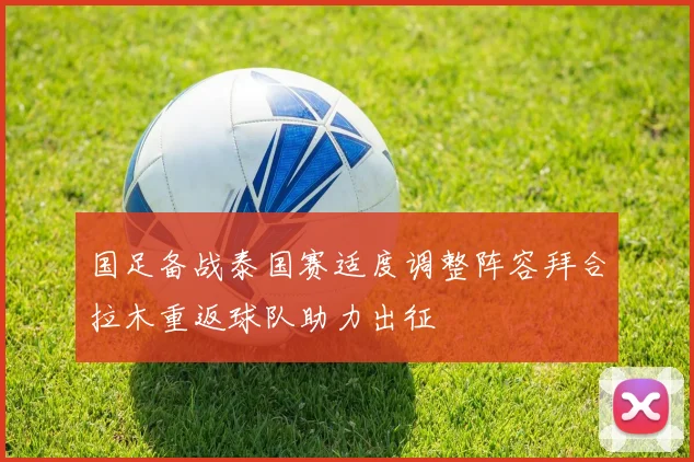 国足备战泰国赛适度调整阵容拜合拉木重返球队助力出征