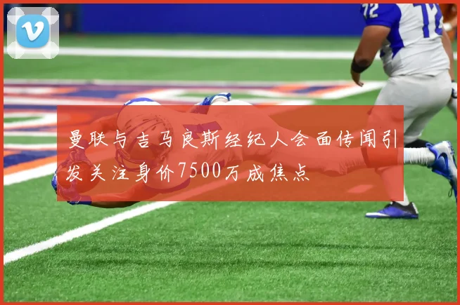 曼联与吉马良斯经纪人会面传闻引发关注身价7500万成焦点