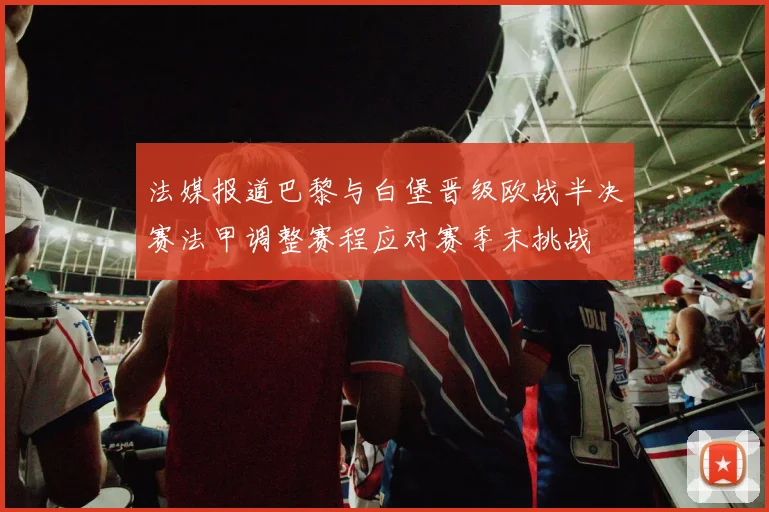 法媒报道巴黎与白堡晋级欧战半决赛法甲调整赛程应对赛季末挑战