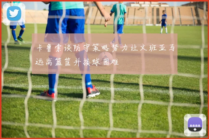 卡鲁索谈防守策略努力让文班亚马远离篮筐并接球困难