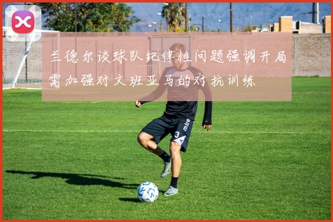 兰德尔谈球队纪律性问题强调开局需加强对文班亚马的对抗训练