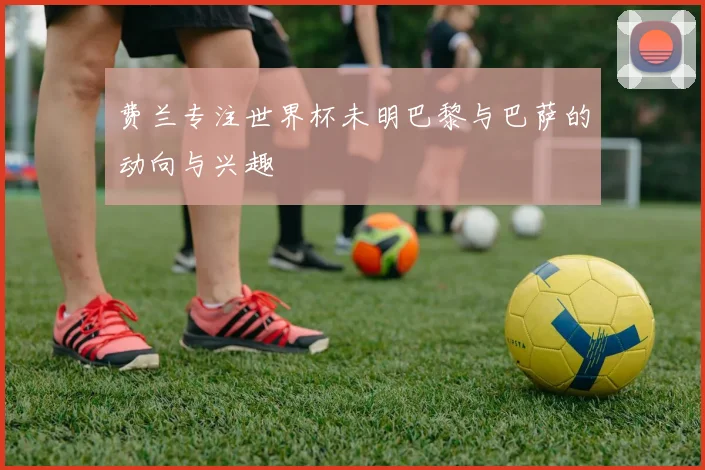 费兰专注世界杯未明巴黎与巴萨的动向与兴趣