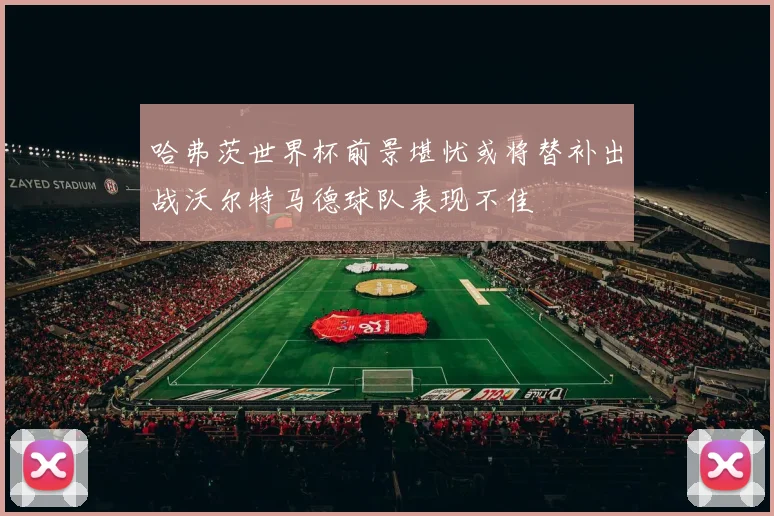 哈弗茨世界杯前景堪忧或将替补出战沃尔特马德球队表现不佳