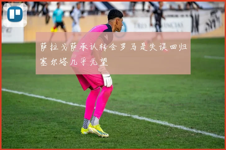 萨拉戈萨承认转会罗马是失误回归塞尔塔几乎无望