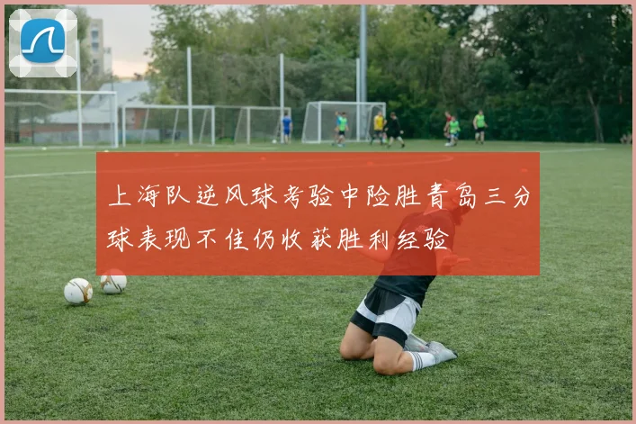 上海队逆风球考验中险胜青岛三分球表现不佳仍收获胜利经验