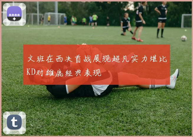文班在西决首战展现超凡实力堪比KD对雄鹿经典表现