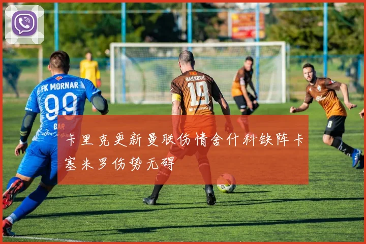 卡里克更新曼联伤情舍什科缺阵卡塞米罗伤势无碍