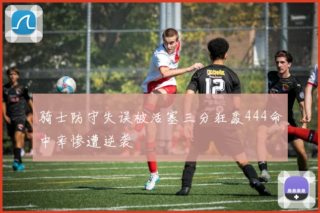 骑士防守失误被活塞三分狂轰444命中率惨遭逆袭