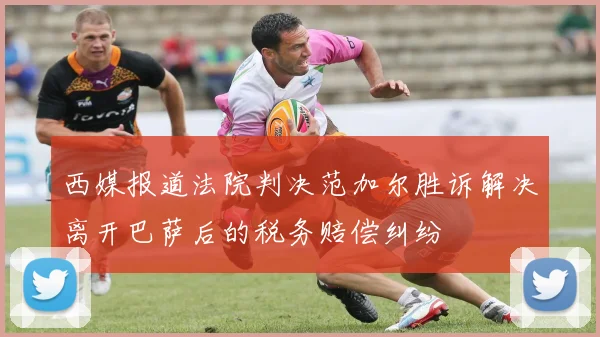 西媒报道法院判决范加尔胜诉解决离开巴萨后的税务赔偿纠纷