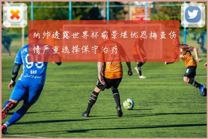纳帅透露世界杯前景堪忧恩梅查伤情严重选择保守治疗
