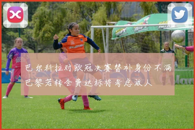 巴尔科拉对欧冠决赛替补身份不满巴黎若转会费达标将考虑放人