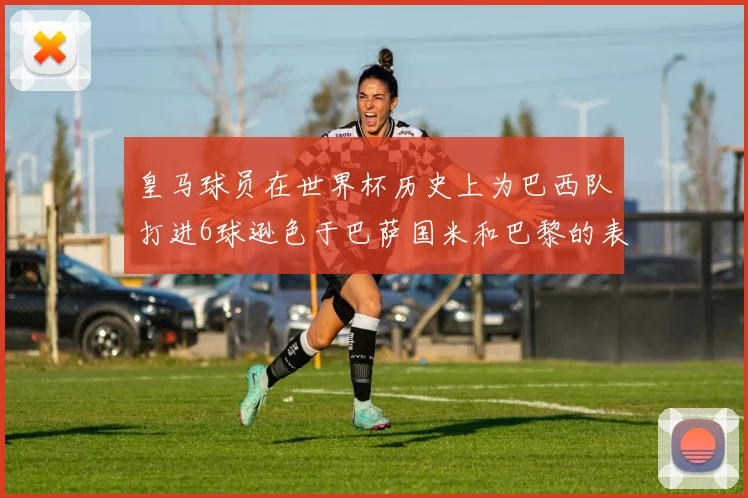 皇马球员在世界杯历史上为巴西队打进6球逊色于巴萨国米和巴黎的表现