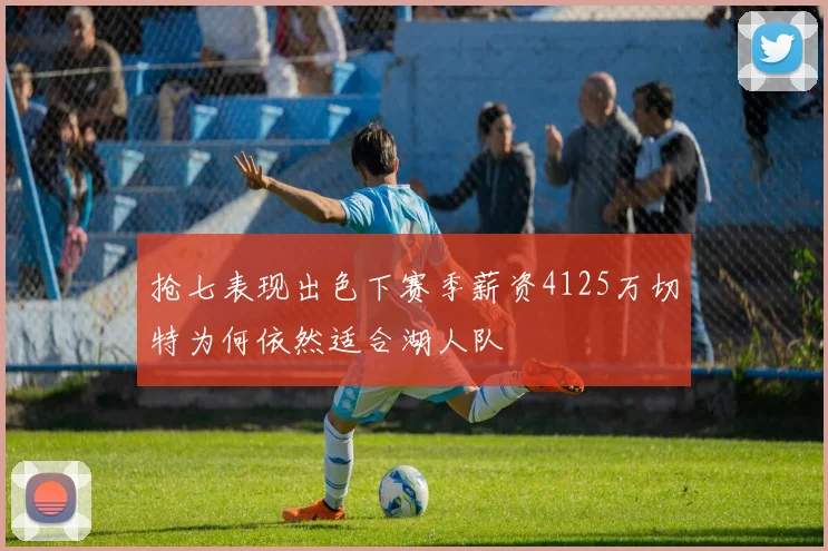 抢七表现出色下赛季薪资4125万切特为何依然适合湖人队