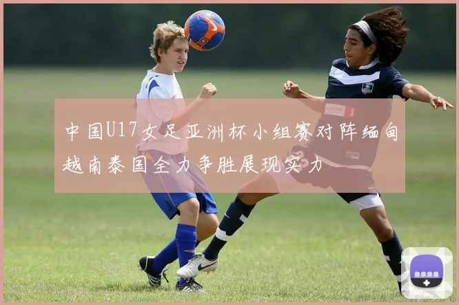 中国U17女足亚洲杯小组赛对阵缅甸越南泰国全力争胜展现实力