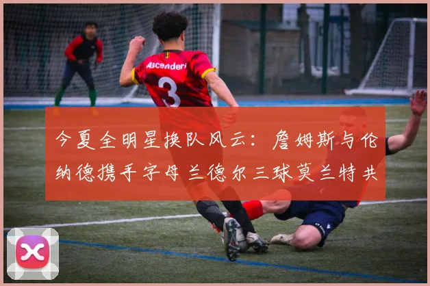 今夏全明星换队风云：詹姆斯与伦纳德携手字母兰德尔三球莫兰特共创辉煌