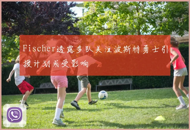 Fischer透露多队关注波斯特勇士引援计划或受影响