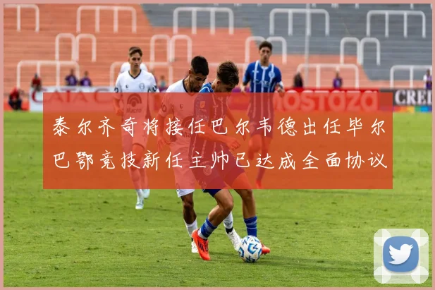 泰尔齐奇将接任巴尔韦德出任毕尔巴鄂竞技新任主帅已达成全面协议