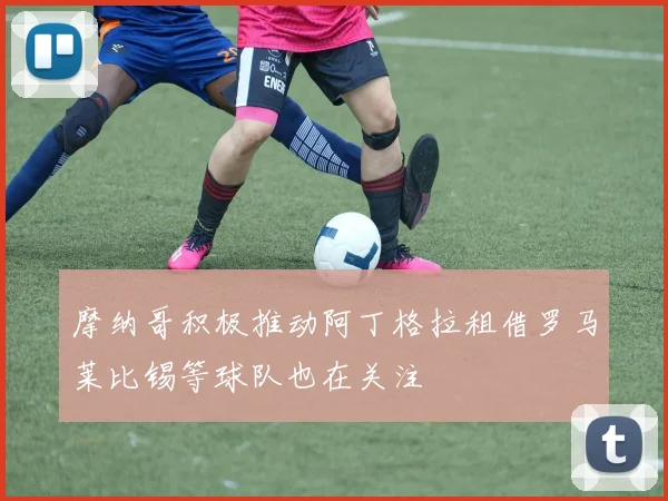 摩纳哥积极推动阿丁格拉租借罗马莱比锡等球队也在关注