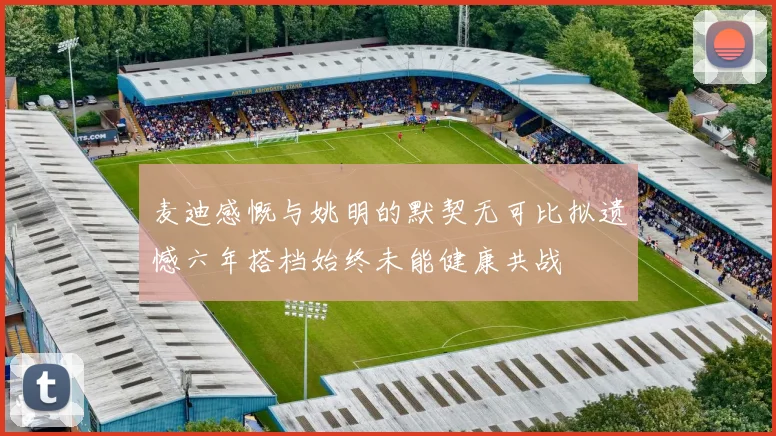 麦迪感慨与姚明的默契无可比拟遗憾六年搭档始终未能健康共战