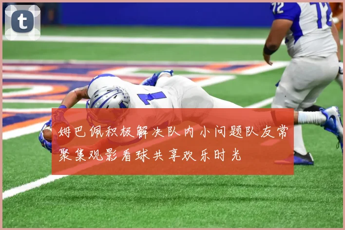 姆巴佩积极解决队内小问题队友常聚集观影看球共享欢乐时光