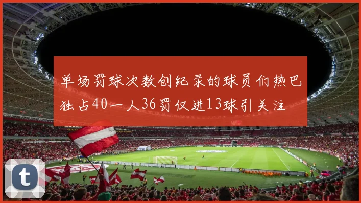 单场罚球次数创纪录的球员们热巴独占40一人36罚仅进13球引关注