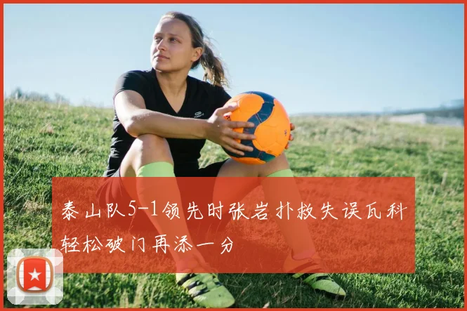 泰山队5-1领先时张岩扑救失误瓦科轻松破门再添一分